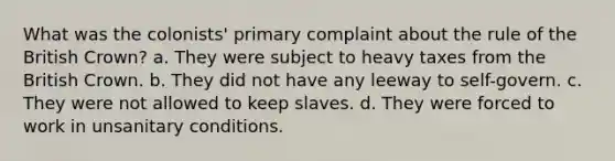 What was the colonists' primary complaint about the rule of the British Crown? a. They were subject to heavy taxes from the British Crown. b. They did not have any leeway to self-govern. c. They were not allowed to keep slaves. d. They were forced to work in unsanitary conditions.