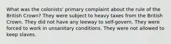 What was the colonists' primary complaint about the rule of the British Crown? They were subject to heavy taxes from the British Crown. They did not have any leeway to self-govern. They were forced to work in unsanitary conditions. They were not allowed to keep slaves.