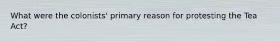 What were the colonists' primary reason for protesting the Tea Act?