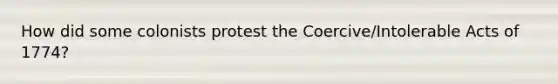 How did some colonists protest the Coercive/Intolerable Acts of 1774?