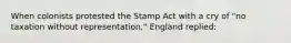 When colonists protested the Stamp Act with a cry of "no taxation without representation," England replied: