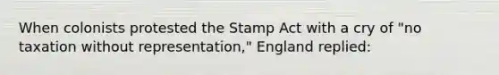 When colonists protested the Stamp Act with a cry of "no taxation without representation," England replied: