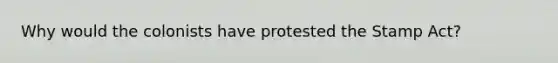 Why would the colonists have protested the Stamp Act?