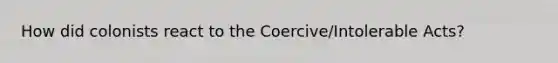 How did colonists react to the Coercive/Intolerable Acts?