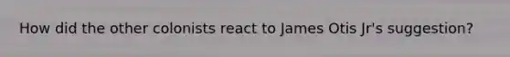 How did the other colonists react to James Otis Jr's suggestion?