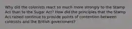 Why did the colonists react so much more strongly to the Stamp Act than to the Sugar Act? How did the principles that the Stamp Act raised continue to provide points of contention between colonists and the British government?