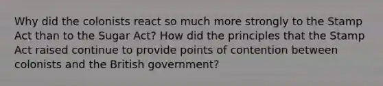 Why did the colonists react so much more strongly to the Stamp Act than to the Sugar Act? How did the principles that the Stamp Act raised continue to provide points of contention between colonists and the British government?