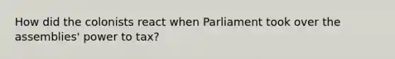 How did the colonists react when Parliament took over the assemblies' power to tax?