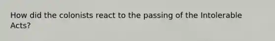 How did the colonists react to the passing of the Intolerable Acts?