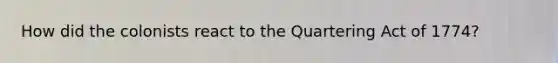 How did the colonists react to the Quartering Act of 1774?