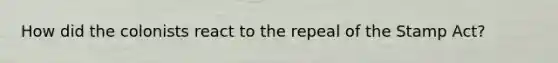 How did the colonists react to the repeal of the Stamp Act?