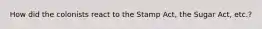 How did the colonists react to the Stamp Act, the Sugar Act, etc.?