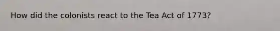 How did the colonists react to the Tea Act of 1773?