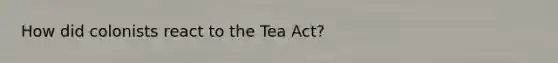 How did colonists react to the Tea Act?