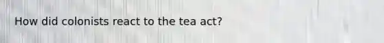 How did colonists react to the tea act?