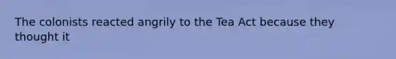 The colonists reacted angrily to the Tea Act because they thought it