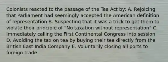 Colonists reacted to the passage of the Tea Act by: A. Rejoicing that Parliament had seemingly accepted the American definition of representation B. Suspecting that it was a trick to get them to violate their principle of "No taxation without representation" C. Immediately calling the First Continental Congress into session D. Avoiding the tax on tea by buying their tea directly from the British East India Company E. Voluntarily closing all ports to foreign trade