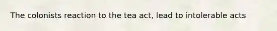 The colonists reaction to the tea act, lead to intolerable acts