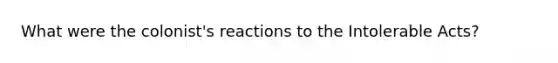 What were the colonist's reactions to the Intolerable Acts?