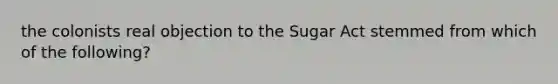 the colonists real objection to the Sugar Act stemmed from which of the following?