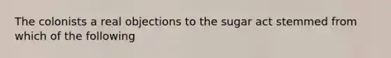 The colonists a real objections to the sugar act stemmed from which of the following