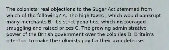 The colonists' real objections to the Sugar Act stemmed from which of the following? A. The high taxes , which would bankrupt many merchants B. It's strict penalties, which discouraged smuggling and raised prices C. The growing administrative power of the British government over the colonies D. Britain's intention to make the colonists pay for their own defense.