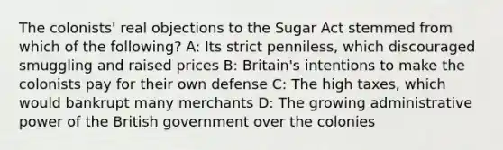 The colonists' real objections to the Sugar Act stemmed from which of the following? A: Its strict penniless, which discouraged smuggling and raised prices B: Britain's intentions to make the colonists pay for their own defense C: The high taxes, which would bankrupt many merchants D: The growing administrative power of the British government over the colonies