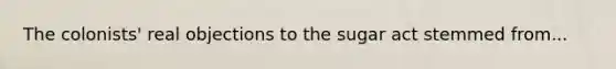 The colonists' real objections to the sugar act stemmed from...
