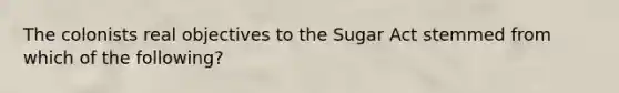 The colonists real objectives to the Sugar Act stemmed from which of the following?