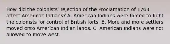 How did the colonists' rejection of the Proclamation of 1763 affect American Indians? A. American Indians were forced to fight the colonists for control of British forts. B. More and more settlers moved onto American Indian lands. C. American Indians were not allowed to move west.