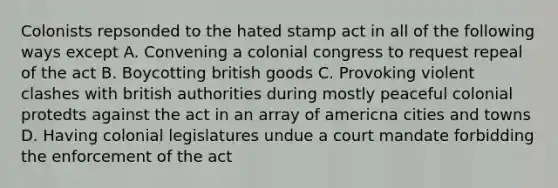 Colonists repsonded to the hated stamp act in all of the following ways except A. Convening a colonial congress to request repeal of the act B. Boycotting british goods C. Provoking violent clashes with british authorities during mostly peaceful colonial protedts against the act in an array of americna cities and towns D. Having colonial legislatures undue a court mandate forbidding the enforcement of the act