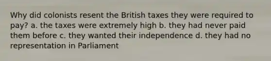 Why did colonists resent the British taxes they were required to pay? a. the taxes were extremely high b. they had never paid them before c. they wanted their independence d. they had no representation in Parliament