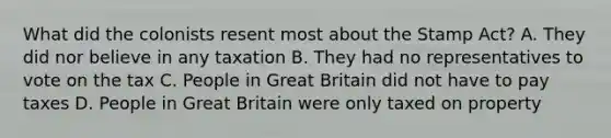 What did the colonists resent most about the Stamp Act? A. They did nor believe in any taxation B. They had no representatives to vote on the tax C. People in Great Britain did not have to pay taxes D. People in Great Britain were only taxed on property