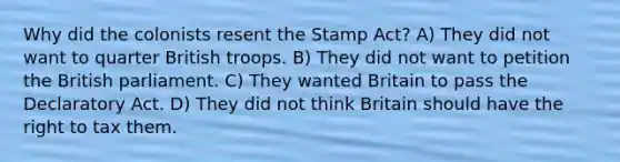 Why did the colonists resent the Stamp Act? A) They did not want to quarter British troops. B) They did not want to petition the British parliament. C) They wanted Britain to pass the Declaratory Act. D) They did not think Britain should have the right to tax them.