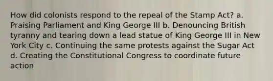 How did colonists respond to the repeal of the Stamp Act? a. Praising Parliament and King George III b. Denouncing British tyranny and tearing down a lead statue of King George III in New York City c. Continuing the same protests against the Sugar Act d. Creating the Constitutional Congress to coordinate future action