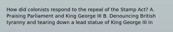 How did colonists respond to the repeal of the Stamp Act? A. Praising Parliament and King George III B. Denouncing British tyranny and tearing down a lead statue of King George III in