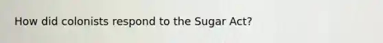 How did colonists respond to the Sugar Act?