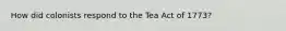 How did colonists respond to the Tea Act of 1773?