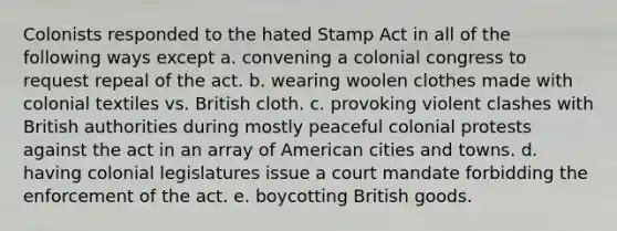 Colonists responded to the hated Stamp Act in all of the following ways except a. convening a colonial congress to request repeal of the act. b. wearing woolen clothes made with colonial textiles vs. British cloth. c. provoking violent clashes with British authorities during mostly peaceful colonial protests against the act in an array of American cities and towns. d. having colonial legislatures issue a court mandate forbidding the enforcement of the act. e. boycotting British goods.