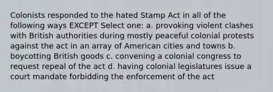 Colonists responded to the hated Stamp Act in all of the following ways EXCEPT Select one: a. provoking violent clashes with British authorities during mostly peaceful colonial protests against the act in an array of American cities and towns b. boycotting British goods c. convening a colonial congress to request repeal of the act d. having colonial legislatures issue a court mandate forbidding the enforcement of the act