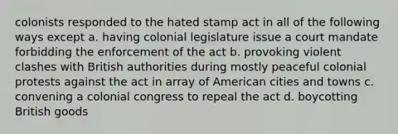 colonists responded to the hated stamp act in all of the following ways except a. having colonial legislature issue a court mandate forbidding the enforcement of the act b. provoking violent clashes with British authorities during mostly peaceful colonial protests against the act in array of American cities and towns c. convening a colonial congress to repeal the act d. boycotting British goods