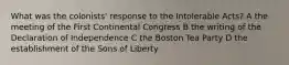 What was the colonists' response to the Intolerable Acts? A the meeting of the First Continental Congress B the writing of the Declaration of Independence C the Boston Tea Party D the establishment of the Sons of Liberty