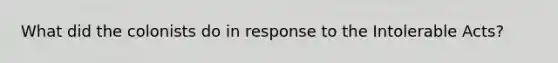 What did the colonists do in response to the Intolerable Acts?