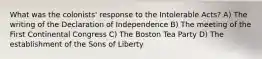 What was the colonists' response to the Intolerable Acts? A) The writing of the Declaration of Independence B) The meeting of the First Continental Congress C) The Boston Tea Party D) The establishment of the Sons of Liberty