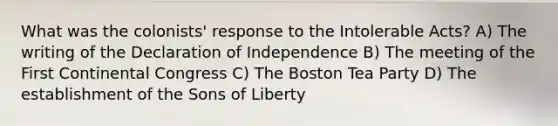 What was the colonists' response to the Intolerable Acts? A) The writing of the Declaration of Independence B) The meeting of the First Continental Congress C) The Boston Tea Party D) The establishment of the Sons of Liberty