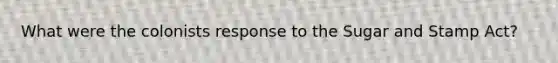 What were the colonists response to the Sugar and Stamp Act?