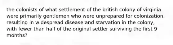 the colonists of what settlement of the british colony of virginia were primarily gentlemen who were unprepared for colonization, resulting in widespread disease and starvation in the colony, with fewer than half of the original settler surviving the first 9 months?