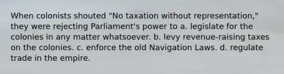 When colonists shouted "No taxation without representation," they were rejecting Parliament's power to a. legislate for the colonies in any matter whatsoever. b. levy revenue-raising taxes on the colonies. c. enforce the old Navigation Laws. d. regulate trade in the empire.