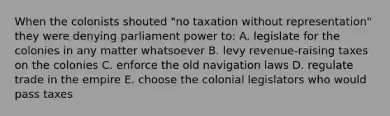 When the colonists shouted "no taxation without representation" they were denying parliament power to: A. legislate for the colonies in any matter whatsoever B. levy revenue-raising taxes on the colonies C. enforce the old navigation laws D. regulate trade in the empire E. choose the colonial legislators who would pass taxes