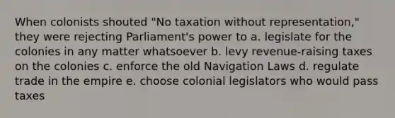 When colonists shouted "No taxation without representation," they were rejecting Parliament's power to a. legislate for the colonies in any matter whatsoever b. levy revenue-raising taxes on the colonies c. enforce the old Navigation Laws d. regulate trade in the empire e. choose colonial legislators who would pass taxes